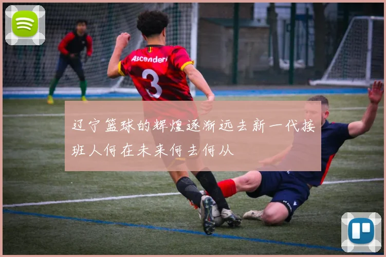 辽宁篮球的辉煌逐渐远去新一代接班人何在未来何去何从