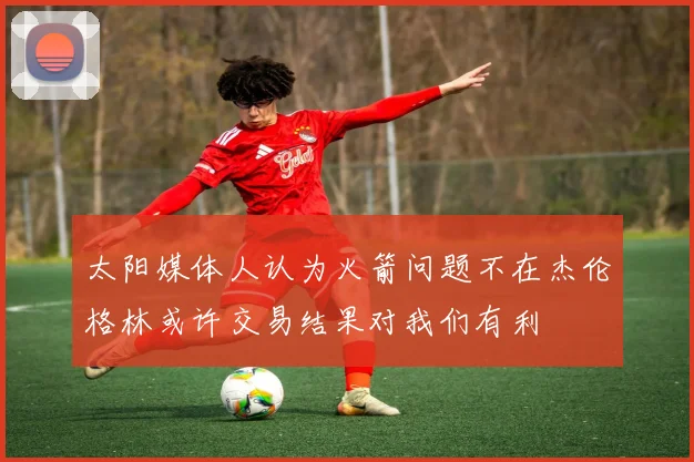 太阳媒体人认为火箭问题不在杰伦格林或许交易结果对我们有利