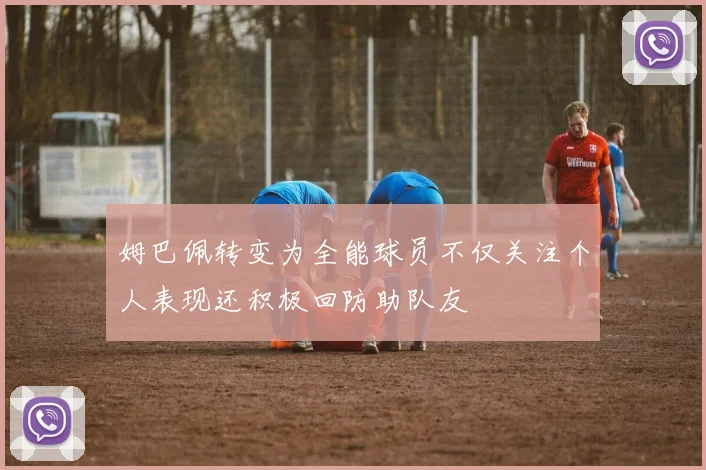 姆巴佩转变为全能球员不仅关注个人表现还积极回防助队友