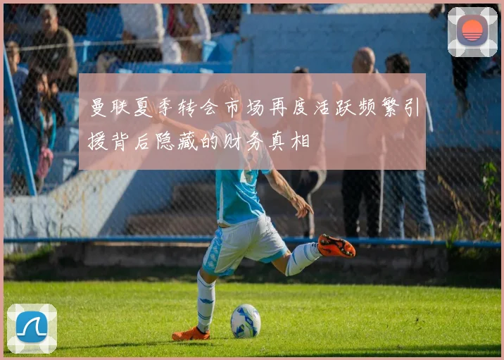 曼联夏季转会市场再度活跃频繁引援背后隐藏的财务真相