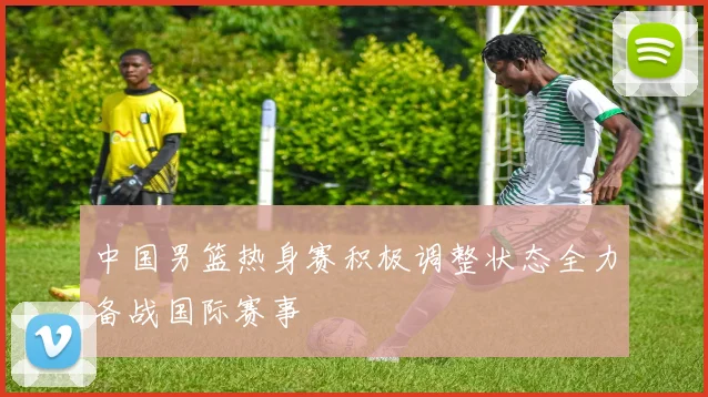 中国男篮热身赛积极调整状态全力备战国际赛事