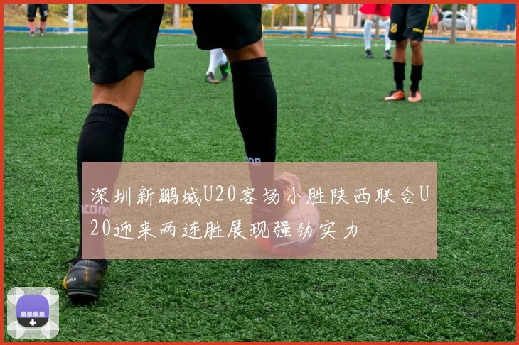 深圳新鹏城U20客场小胜陕西联合U20迎来两连胜展现强劲实力
