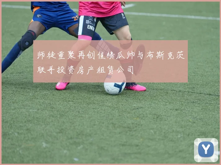 师徒重聚再创佳绩瓜帅与布斯克茨联手投资房产租赁公司
