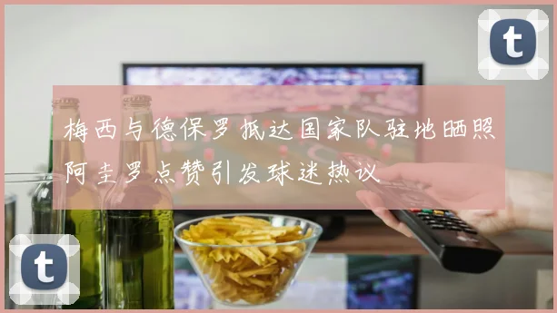梅西与德保罗抵达国家队驻地晒照阿圭罗点赞引发球迷热议