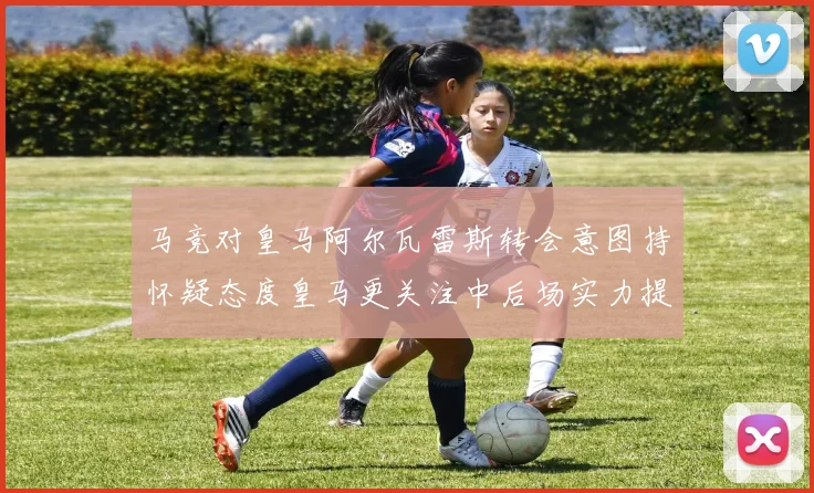 马竞对皇马阿尔瓦雷斯转会意图持怀疑态度皇马更关注中后场实力提升