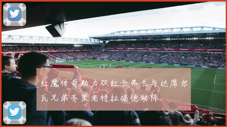 红魔传奇助力双红会弗兰与达席尔瓦兄弟齐聚老特拉福德助阵