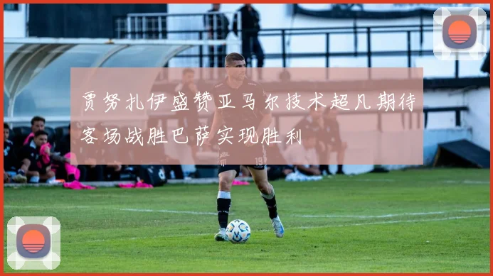 贾努扎伊盛赞亚马尔技术超凡期待客场战胜巴萨实现胜利
