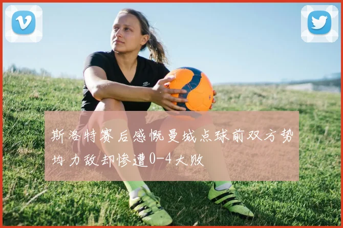 斯洛特赛后感慨曼城点球前双方势均力敌却惨遭0-4大败