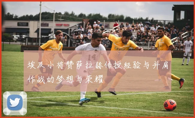 埃及小将赞萨拉赫传授经验与并肩作战的梦想与荣耀