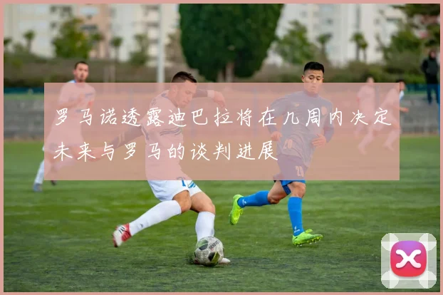罗马诺透露迪巴拉将在几周内决定未来与罗马的谈判进展