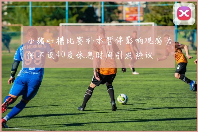 小猪吐槽比赛补水暂停影响观感为何不设40度休息时间引发热议