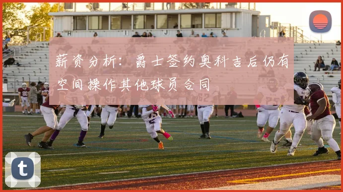 薪资分析：爵士签约奥科吉后仍有空间操作其他球员合同