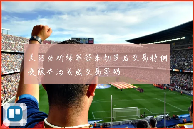 美记分析绿军签米切罗后交易特例受限乔治或成交易筹码