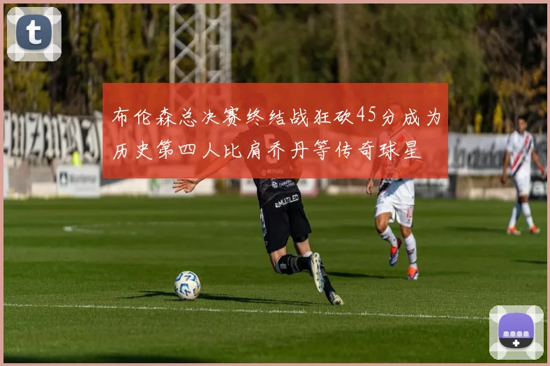 布伦森总决赛终结战狂砍45分成为历史第四人比肩乔丹等传奇球星