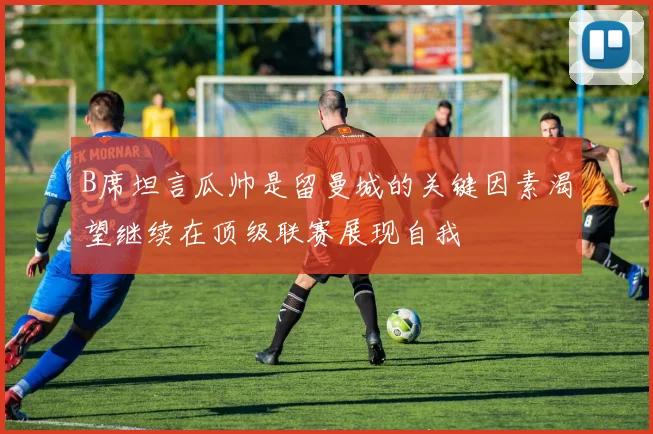 B席坦言瓜帅是留曼城的关键因素渴望继续在顶级联赛展现自我