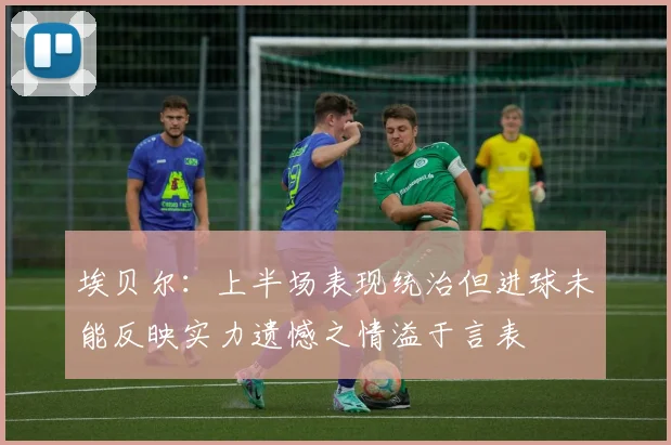 埃贝尔：上半场表现统治但进球未能反映实力遗憾之情溢于言表