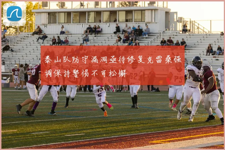 泰山队防守漏洞亟待修复克雷桑强调保持警惕不可松懈