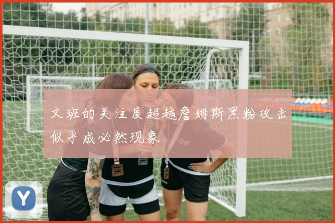 文班的关注度超越詹姆斯黑粉攻击似乎成必然现象