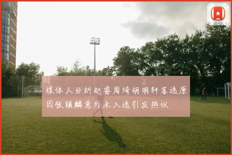 媒体人分析赵睿周琦胡明轩落选原因张镇麟意外未入选引发热议