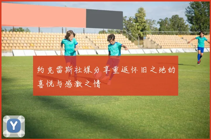 约克雷斯社媒分享重返怀旧之地的喜悦与感激之情