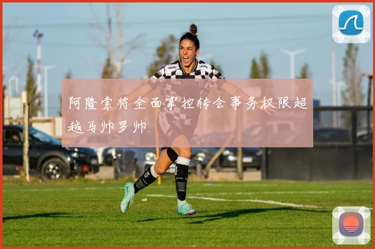 阿隆索将全面掌控转会事务权限超越马帅罗帅