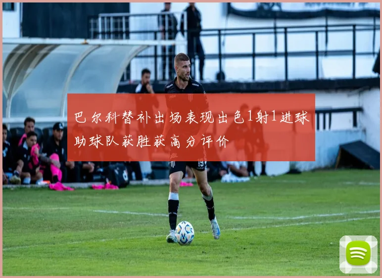 巴尔科替补出场表现出色1射1进球助球队获胜获高分评价