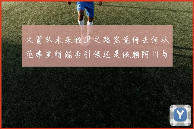 火箭队未来控卫之路究竟何去何从范弗里特能否引领还是依赖阿门与谢泼德