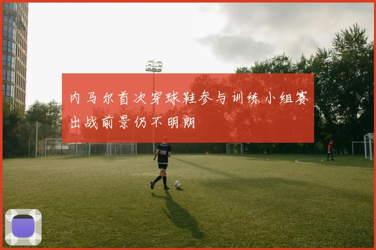 内马尔首次穿球鞋参与训练小组赛出战前景仍不明朗
