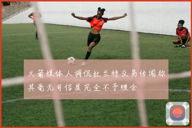 火箭媒体人调侃杜兰特交易传闻称其毫无可信度完全不予理会
