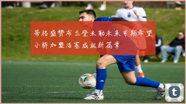蒂格盛赞布兰登米勒未来可期希望小桥加盟活塞成就新篇章