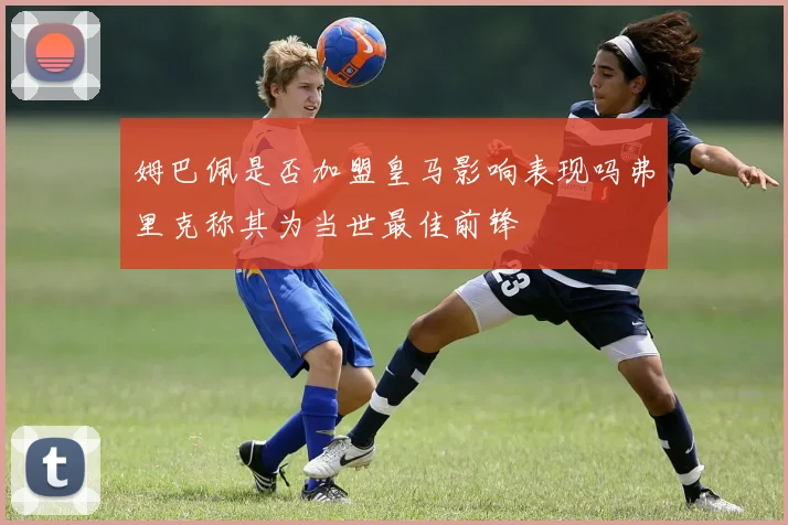 姆巴佩是否加盟皇马影响表现吗弗里克称其为当世最佳前锋