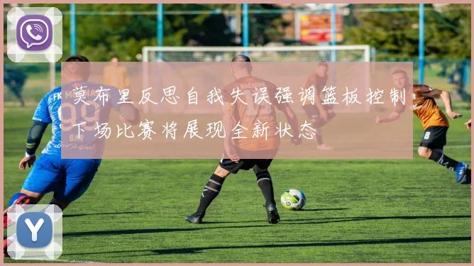 莫布里反思自我失误强调篮板控制下场比赛将展现全新状态