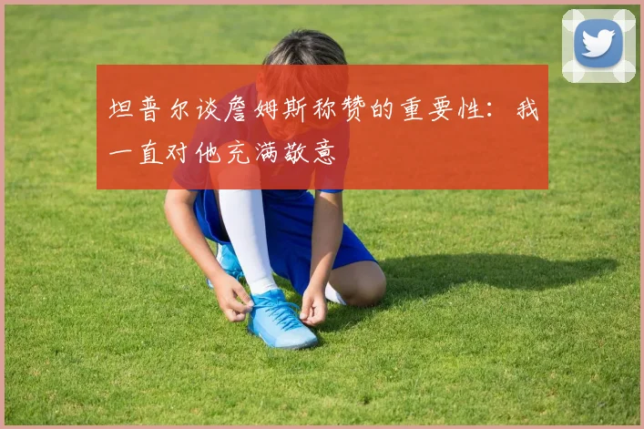 坦普尔谈詹姆斯称赞的重要性：我一直对他充满敬意