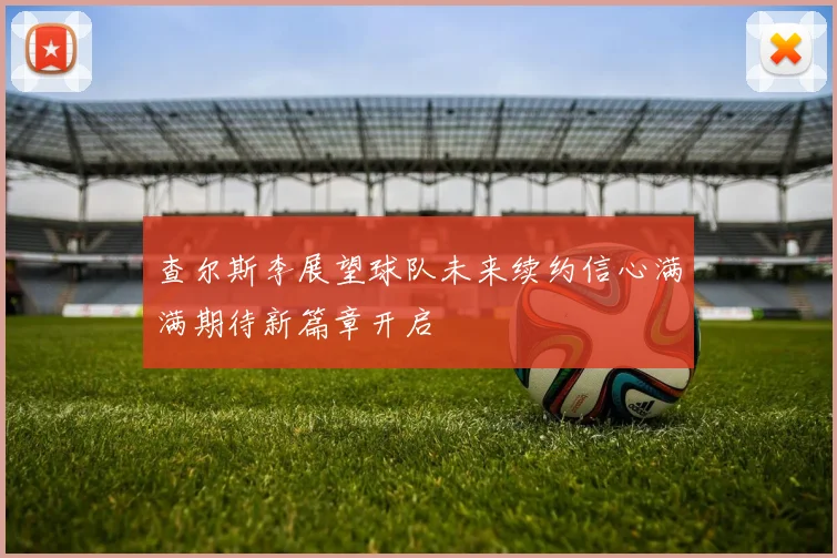 查尔斯李展望球队未来续约信心满满期待新篇章开启